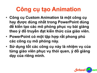 Công cụ tạo Animation
• Công cụ Custom Animation là một công cụ
hay được dùng nhất trong PowerPoint dùng
để kiến tạo các mô phỏng phục vụ bài giảng
theo ý đồ truyền đạt kiến thức của giáo viên.
• PowerPoint có một tập hợp rất phong phú
các công cụ mô phỏng này.
• Sử dụng tốt các công cụ này là nhiệm vụ của
từng giáo viên phục vụ thói quen, ý đồ giảng
dạy của riêng mình.
 