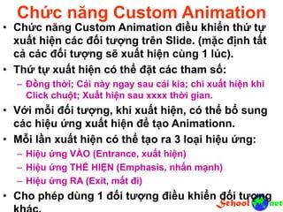 Chức năng Custom Animation
• Chức năng Custom Animation điều khiển thứ tự
xuất hiện các đối tượng trên Slide. (mặc định tất
cả các đối tượng sẽ xuất hiện cùng 1 lúc).
• Thứ tự xuất hiện có thể đặt các tham số:
– Đồng thời; Cái này ngay sau cái kia; chi xuất hiện khi
Click chuột; Xuất hiện sau xxxx thời gian.
• Với mỗi đối tượng, khi xuất hiện, có thể bổ sung
các hiệu ứng xuất hiện để tạo Animationn.
• Mỗi lần xuất hiện có thể tạo ra 3 loại hiệu ứng:
– Hiệu ứng VÀO (Entrance, xuất hiện)
– Hiệu ứng THỂ HIỆN (Emphasis, nhấn mạnh)
– Hiệu ứng RA (Exit, mất đi)
• Cho phép dùng 1 đối tượng điều khiển đối tượng
 