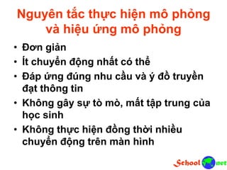 Nguyên tắc thực hiện mô phỏng
và hiệu ứng mô phỏng
• Đơn giản
• Ít chuyển động nhất có thể
• Đáp ứng đúng nhu cầu và ý đồ truyền
đạt thông tin
• Không gây sự tò mò, mất tập trung của
học sinh
• Không thực hiện đồng thời nhiều
chuyển động trên màn hình
 