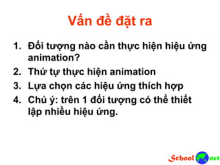 Vấn đề đặt ra
1. Đối tượng nào cần thực hiện hiệu ứng
animation?
2. Thứ tự thực hiện animation
3. Lựa chọn các hiệu ứng thích hợp
4. Chú ý: trên 1 đối tượng có thể thiết
lập nhiều hiệu ứng.
 