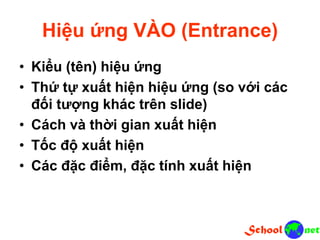 Hiệu ứng VÀO (Entrance)
• Kiểu (tên) hiệu ứng
• Thứ tự xuất hiện hiệu ứng (so với các
đối tượng khác trên slide)
• Cách và thời gian xuất hiện
• Tốc độ xuất hiện
• Các đặc điểm, đặc tính xuất hiện
 
