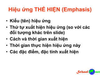 Hiệu ứng THỂ HIỆN (Emphasis)
• Kiểu (tên) hiệu ứng
• Thứ tự xuất hiện hiệu ứng (so với các
đối tượng khác trên slide)
• Cách và thời gian xuất hiện
• Thời gian thực hiện hiệu ứng này
• Các đặc điểm, đặc tính xuất hiện
 