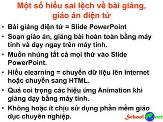 Một số hiểu sai lệch về bài giảng,
giáo án điện tử
• Bài giảng điện tử = Slide PowerPoint
• Soạn giáo án, giảng bài hoàn toàn bằng máy
tính và dạy ngay trên máy tính.
• Muốn nhúng tất cả mọi thứ vào Slide
PowerPoint.
• Hiểu elearning = chuyển dữ liệu lên Internet
hoặc chuyển sang HTML.
• Quá coi trọng các hiệu ứng Animation khi
giảng dạy bằng máy tính.
• Không hoặc ít chịu sử dụng phần mềm giáo
dục chuyên nghiệp.
 
