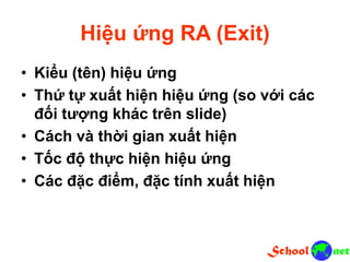Hiệu ứng RA (Exit)
• Kiểu (tên) hiệu ứng
• Thứ tự xuất hiện hiệu ứng (so với các
đối tượng khác trên slide)
• Cách và thời gian xuất hiện
• Tốc độ thực hiện hiệu ứng
• Các đặc điểm, đặc tính xuất hiện
 