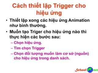 Cách thiết lập Trigger cho
hiệu ứng
• Thiết lập xong các hiệu ứng Animation
như bình thường.
• Muốn tạo Triger cho hiệu ứng nào thì
thực hiện các bước sau:
– Chọn hiệu ứng.
– Tìm chọn Trigger
– Chọn đối tượng muốn làm cơ sở (nguồn)
cho hiệu ứng trong danh sách.
 
