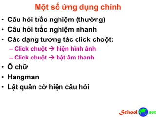 Một số ứng dụng chính
• Câu hỏi trắc nghiệm (thường)
• Câu hỏi trắc nghiệm nhanh
• Các dạng tương tác click choột:
– Click chuột  hiện hình ảnh
– Click chuột  bật âm thanh
• Ô chữ
• Hangman
• Lật quân cờ hiện câu hỏi
 