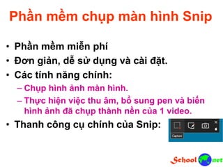 Phần mềm chụp màn hình Snip
• Phần mềm miễn phí
• Đơn giản, dễ sử dụng và cài đặt.
• Các tính năng chính:
– Chụp hình ảnh màn hình.
– Thực hiện việc thu âm, bổ sung pen và biến
hình ảnh đã chụp thành nền của 1 video.
• Thanh công cụ chính của Snip:
 