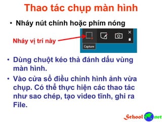 Thao tác chụp màn hình
• Nháy nút chính hoặc phím nóng
Nháy vị trí này
• Dùng chuột kéo thả đánh dấu vùng
màn hình.
• Vào cửa sổ điều chỉnh hình ảnh vừa
chụp. Có thể thực hiện các thao tác
như sao chép, tạo video tĩnh, ghi ra
File.
 