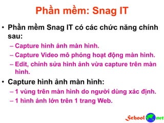 Phần mềm: Snag IT
• Phần mềm Snag IT có các chức năng chính
sau:
– Capture hình ảnh màn hình.
– Capture Video mô phỏng hoạt động màn hình.
– Edit, chỉnh sửa hình ảnh vừa capture trên màn
hình.
• Capture hình ảnh màn hình:
– 1 vùng trên màn hình do người dùng xác định.
– 1 hình ảnh lớn trên 1 trang Web.
 