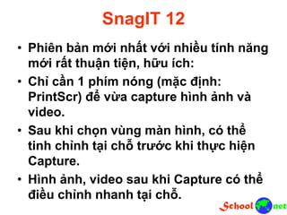 SnagIT 12
• Phiên bản mới nhất với nhiều tính năng
mới rất thuận tiện, hữu ích:
• Chỉ cần 1 phím nóng (mặc định:
PrintScr) để vừa capture hình ảnh và
video.
• Sau khi chọn vùng màn hình, có thể
tinh chỉnh tại chỗ trước khi thực hiện
Capture.
• Hình ảnh, video sau khi Capture có thể
điều chỉnh nhanh tại chỗ.
 