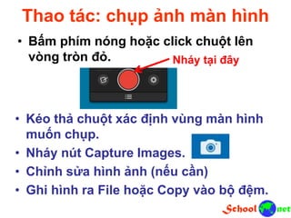 Thao tác: chụp ảnh màn hình
• Bấm phím nóng hoặc click chuột lên
vòng tròn đỏ. Nháy tại đây
• Kéo thả chuột xác định vùng màn hình
muốn chụp.
• Nháy nút Capture Images.
• Chỉnh sửa hình ảnh (nếu cần)
• Ghi hình ra File hoặc Copy vào bộ đệm.
 