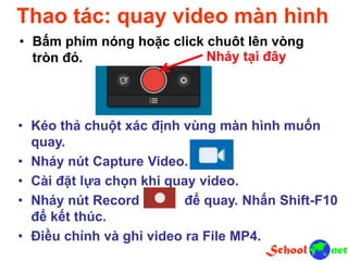 Thao tác: quay video màn hình
• Bấm phím nóng hoặc click chuột lên vòng
tròn đỏ. Nháy tại đây
• Kéo thả chuột xác định vùng màn hình muốn
quay.
• Nháy nút Capture Video.
• Cài đặt lựa chọn khi quay video.
• Nháy nút Record để quay. Nhấn Shift-F10
để kết thúc.
• Điều chỉnh và ghi video ra File MP4.
 