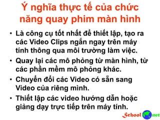 Ý nghĩa thực tế của chức
năng quay phim màn hình
• Là công cụ tốt nhất để thiết lập, tạo ra
các Video Clips ngắn ngay trên máy
tính thông qua môi trường làm việc.
• Quay lại các mô phỏng từ màn hình, từ
các phần mềm mô phỏng khác.
• Chuyển đổi các Video có sẵn sang
Video của riêng mình.
• Thiết lập các video hướng dẫn hoặc
giảng dạy trực tiếp trên máy tính.
 