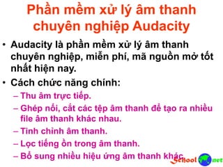 Phần mềm xử lý âm thanh
chuyên nghiệp Audacity
• Audacity là phần mềm xử lý âm thanh
chuyên nghiệp, miễn phí, mã nguồn mở tốt
nhất hiện nay.
• Cách chức năng chính:
– Thu âm trực tiếp.
– Ghép nối, cắt các tệp âm thanh để tạo ra nhiều
file âm thanh khác nhau.
– Tinh chỉnh âm thanh.
– Lọc tiếng ồn trong âm thanh.
– Bổ sung nhiều hiệu ứng âm thanh khác.
 