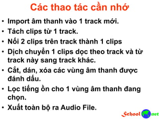 Các thao tác cần nhớ
• Import âm thanh vào 1 track mới.
• Tách clips từ 1 track.
• Nối 2 clips trên track thành 1 clips
• Dịch chuyển 1 clips dọc theo track và từ
track này sang track khác.
• Cắt, dán, xóa các vùng âm thanh được
đánh dấu.
• Lọc tiếng ồn cho 1 vùng âm thanh đang
chọn.
• Xuất toàn bộ ra Audio File.
 