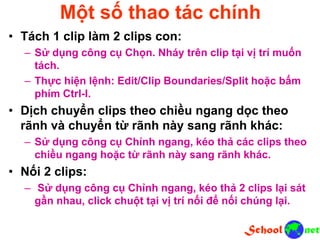 Một số thao tác chính
• Tách 1 clip làm 2 clips con:
– Sử dụng công cụ Chọn. Nháy trên clip tại vị trí muốn
tách.
– Thực hiện lệnh: Edit/Clip Boundaries/Split hoặc bấm
phím Ctrl-I.
• Dịch chuyển clips theo chiều ngang dọc theo
rãnh và chuyển từ rãnh này sang rãnh khác:
– Sử dụng công cụ Chỉnh ngang, kéo thả các clips theo
chiều ngang hoặc từ rãnh này sang rãnh khác.
• Nối 2 clips:
– Sử dụng công cụ Chỉnh ngang, kéo thả 2 clips lại sát
gần nhau, click chuột tại vị trí nối để nối chúng lại.
 
