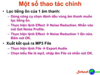 Một số thao tác chính
• Lọc tiếng ồn của 1 âm thanh:
– Dùng công cụ chọn đánh dấu vùng âm thanh muốn
lọc tiếng ồn.
– Thực hiện lệnh Effect  Noise Reduction. Nhấn vào
nút Get Noise Profile.
– Thực hiện lệnh Effect  Noise Reduction 1 lần nữa.
Bấm nút OK.
• Xuất kết quả ra MP3 File
– Thực hiện lệnh File  Export Audio
– Chọn kiểu file là mp3, nhập tên File và nhấn nút OK.
 
