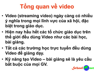 Tổng quan về video
• Video (streaming video) ngày càng có nhiều
ý nghĩa trong mọi lĩnh vực của xã hội, đặc
biệt trong giáo dục.
• Hiện nay hầu hết các tổ chức giáo dục trên
thế giới đều dùng Video như các bài học,
bài giảng.
• Tất cả các trường học trực tuyến đều dùng
Video để giảng dạy.
• Kỹ năng tạo Video – bài giảng sẽ là yêu cầu
bắt buộc của mọi GV.
 
