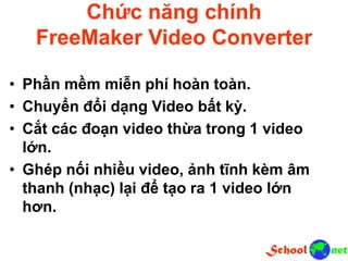 Chức năng chính
FreeMaker Video Converter
• Phần mềm miễn phí hoàn toàn.
• Chuyển đổi dạng Video bất kỳ.
• Cắt các đoạn video thừa trong 1 video
lớn.
• Ghép nối nhiều video, ảnh tĩnh kèm âm
thanh (nhạc) lại để tạo ra 1 video lớn
hơn.
 