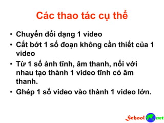 Các thao tác cụ thể
• Chuyển đổi dạng 1 video
• Cắt bớt 1 số đoạn không cần thiết của 1
video
• Từ 1 số ảnh tĩnh, âm thanh, nối với
nhau tạo thành 1 video tĩnh có âm
thanh.
• Ghép 1 số video vào thành 1 video lớn.
 