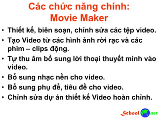 Các chức năng chính:
Movie Maker
• Thiết kế, biên soạn, chỉnh sửa các tệp video.
• Tạo Video từ các hình ảnh rời rạc và các
phim – clips động.
• Tự thu âm bổ sung lời thoại thuyết minh vào
video.
• Bổ sung nhạc nền cho video.
• Bổ sung phụ đề, tiêu đề cho video.
• Chỉnh sửa dự án thiết kế Video hoàn chỉnh.
 