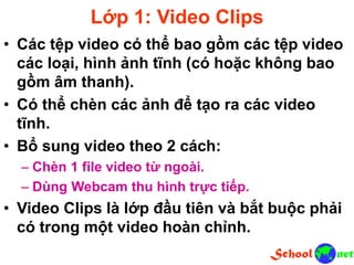 Lớp 1: Video Clips
• Các tệp video có thể bao gồm các tệp video
các loại, hình ảnh tĩnh (có hoặc không bao
gồm âm thanh).
• Có thể chèn các ảnh để tạo ra các video
tĩnh.
• Bổ sung video theo 2 cách:
– Chèn 1 file video từ ngoài.
– Dùng Webcam thu hình trực tiếp.
• Video Clips là lớp đầu tiên và bắt buộc phải
có trong một video hoàn chỉnh.
 