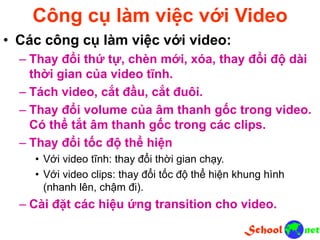 Công cụ làm việc với Video
• Các công cụ làm việc với video:
– Thay đổi thứ tự, chèn mới, xóa, thay đổi độ dài
thời gian của video tĩnh.
– Tách video, cắt đầu, cắt đuôi.
– Thay đổi volume của âm thanh gốc trong video.
Có thể tắt âm thanh gốc trong các clips.
– Thay đổi tốc độ thể hiện
• Với video tĩnh: thay đổi thời gian chạy.
• Với video clips: thay đổi tốc độ thể hiện khung hình
(nhanh lên, chậm đi).
– Cài đặt các hiệu ứng transition cho video.
 