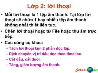 Lớp 2: lời thoại
• Mỗi lời thoại là 1 tệp âm thanh. Tại lớp lời
thoại sẽ chứa 1 hay nhiều tệp âm thanh,
không nhất thiết liên tục.
• Chèn lời thoại hoặc từ File hoặc thu âm trực
tiếp.
• Các công cụ khác:
– Tách lời thoại làm 2 phần độc lập.
– Dịch chuyển vị trí đầu dọc theo timeline.
– Cắt đầu, cắt đuôi.
– Tăng, giảm lượng âm thanh.
 