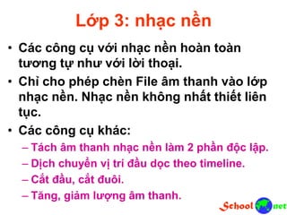 Lớp 3: nhạc nền
• Các công cụ với nhạc nền hoàn toàn
tương tự như với lời thoại.
• Chỉ cho phép chèn File âm thanh vào lớp
nhạc nền. Nhạc nền không nhất thiết liên
tục.
• Các công cụ khác:
– Tách âm thanh nhạc nền làm 2 phần độc lập.
– Dịch chuyển vị trí đầu dọc theo timeline.
– Cắt đầu, cắt đuôi.
– Tăng, giảm lượng âm thanh.
 