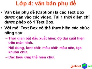 Lớp 4: văn bản phụ đề
• Văn bản phụ đề (Caption) là các Text Box
được gán vào các video. Tại 1 thời điểm chỉ
được phép có 1 Text Box.
• Với mỗi Text Box có thể thực hiện các chức
năng sau:
– Thời gian bắt đầu xuất hiện; độ dài xuất hiện
trên màn hình.
– Nội dung, font chữ, màu chữ, màu nền, tạo
khuôn chữ.
– Các hiệu ứng thể hiện chữ.
 
