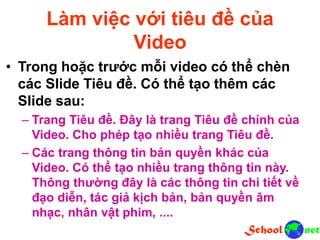 Làm việc với tiêu đề của
Video
• Trong hoặc trước mỗi video có thể chèn
các Slide Tiêu đề. Có thể tạo thêm các
Slide sau:
– Trang Tiêu đề. Đây là trang Tiêu đề chính của
Video. Cho phép tạo nhiều trang Tiêu đề.
– Các trang thông tin bản quyền khác của
Video. Có thể tạo nhiều trang thông tin này.
Thông thường đây là các thông tin chi tiết về
đạo diễn, tác giả kịch bản, bản quyền âm
nhạc, nhân vật phim, ....
 