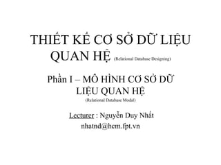THIẾT KẾ CƠ SỞ DỮ LIỆU QUAN HỆ  (Relational Database Designing) Phần I – MÔ HÌNH CƠ SỞ DỮ LIỆU QUAN HỆ (Relational Database Modal) Lecturer  : Nguyễn Duy Nhất [email_address] 