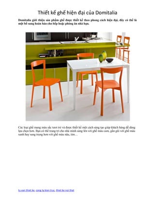 Thiết kế ghế hiện đại của Domitalia
Domitalia giới thiệu sản phẩm ghế được thiết kế theo phong cách hiện đại, đây có thể là
một bổ sung hoàn hảo cho bếp hoặc phòng ăn nhà bạn.




Các loại ghế mang màu sắc tươi trẻ và được thiết kế một cách sáng tạo giúp khách hàng dễ dàng
lựa chọn hơn. Bạn có thể trang trí cho nhà mình sáng lên với ghế màu cam, gần gũi với ghế màu
xanh hay sang trọng hơn với ghế màu nâu, tím…




tu van thiet ke, cong ty kien truc, thiet ke noi that
 