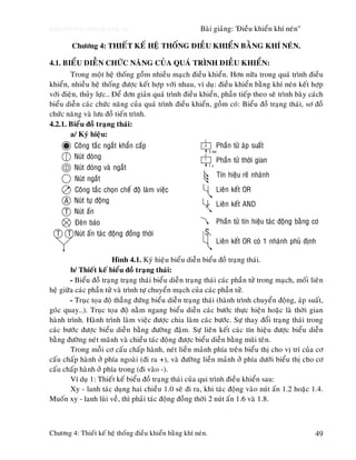 http://www.ebook.edu.vn

Baøi giaûng: 'Ñieàu khieån khí neùn"

Chöông 4: THIEÁT KEÁ HEÄ THOÁNG ÑIEÀU KHIEÅN BAÈNG KHÍ NEÙN.
4.1. BIEÅU DIEÃN CHÖÙC NAÊNG CUÛA QUAÙ TRÌNH ÑIEÀU KHIEÅN:
Trong moät heä thoáng goàm nhieàu maïch ñieàu khieån. Hôn nöõa trong quaù trình ñieàu
khieån, nhieàu heä thoáng ñöôïc keát hôïp vôùi nhau, ví duï: ñieàu khieån baèng khí neùn keát hôïp
vôùi ñieän, thuûy löïc… Ñeå ñôn giaûn quaù trình ñieàu khieån, phaàn tieáp theo seõ trình baøy caùch
bieåu dieãn caùc chöùc naêng cuûa quaù trình ñieàu khieån, goàm coù: Bieåu ñoà traïng thaùi, sô ñoà
chöùc naêng vaø löu ñoà tieán trình.
4.2.1. Bieåu ñoà traïng thaùi:
a/ Kyù hieäu:
p
Phaàn töû aùp suaát
Coâng taéc ngaét khaån caáp
5 bar
Nuùt ñoùng
t
Phaàn töû thôøi gian
1s
Nuùt ñoùng vaø ngaét
Tín hieäu reõ nhaùnh
Nuùt ngaét
Lieân keát OR
Coâng taéc choïn cheá ñoä laøm vieäc
A Nuùt töï ñoäng
Lieân keát AND
T Nuùt aán
Phaàn töû tín hieäu taùc ñoäng baèng cô
Ñeøn baùo
S
T T Nuùt aán taùc ñoäng ñoàng thôøi
Lieân keát OR coù 1 nhaùnh phuû ñònh
3

Hình 4.1. Kyù hieäu bieåu dieãn bieåu ñoà traïng thaùi.
b/ Thieát keá bieåu ñoà traïng thaùi:
- Bieåu ñoà traïng traïng thaùi bieåu dieãn traïng thaùi caùc phaàn töû trong maïch, moái lieân
heä giöõa caùc phaàn töû vaø trình töï chuyeån maïch cuûa caùc phaàn töû.
- Truïc toïa ñoä thaúng ñöùng bieåu dieãn traïng thaùi (haønh trình chuyeån ñoäng, aùp suaát,
goùc quay…). Truïc toïa ñoä naèm ngang bieåu dieãn caùc böôùc thöïc hieän hoaëc laø thôøi gian
haønh trình. Haønh trình laøm vieäc ñöôïc chia laøm caùc böôùc. Söï thay ñoåi traïng thaùi trong
caùc böôùc ñöôïc bieåu dieãn baèng ñöôøng ñaäm. Söï lieân keát caùc tín hieäu ñöôïc bieåu dieãn
baèng ñöôøng neùt maõnh vaø chieàu taùc ñoäng ñöôïc bieåu dieãn baèng muõi teân.
Trong moãi cô caáu chaáp haønh, neùt lieàn maûnh phía treân bieåu thò cho vò trí cuûa cô
caáu chaáp haønh ôû phía ngoaøi (ñi ra +), vaø ñöôøng lieàn maûnh ôû phía döôùi bieåu thò cho cô
caáu chaáp haønh ôû phía trong (ñi vaøo -).
Ví duï 1: Thieát keá bieåu ñoà traïng thaùi cuûa qui trình ñieàu khieån sau:
Xy - lanh taùc duïng hai chieàu 1.0 seõ ñi ra, khi taùc ñoäng vaøo nuùt aán 1.2 hoaëc 1.4.
Muoán xy - lanh luøi veà, thì phaûi taùc ñoäng ñoàng thôøi 2 nuùt aán 1.6 vaø 1.8.

Chöông 4: Thieát keá heä thoáng ñieàu khieån baèng khí neùn.

49

 