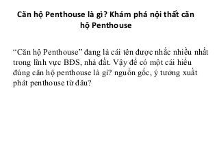 Căn hộ Penthouse là gì? Khám phá nội thất căn
hộ Penthouse
“Căn hộ Penthouse” đang là cái tên được nhắc nhiều nhất
trong lĩnh vực BĐS, nhà đất. Vậy để có một cái hiểu
đúng căn hộ penthouse là gì? nguồn gốc, ý tưởng xuất
phát penthouse từ đâu?
 