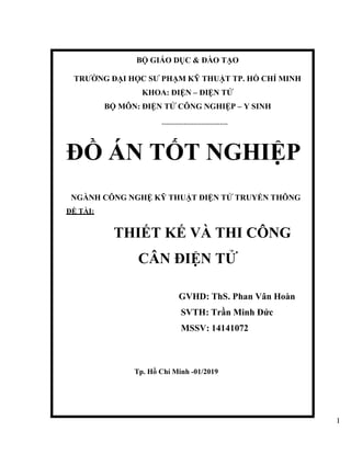 I
BỘ GIÁO DỤC & ĐÀO TẠO
TRƯỜNG ĐẠI HỌC SƯ PHẠM KỸ THUẬT TP. HỒ CHÍ MINH
KHOA: ĐIỆN – ĐIỆN TỬ
BỘ MÔN: ĐIỆN TỬ CÔNG NGHIỆP – Y SINH
---------------------------------
ĐỒ ÁN TỐT NGHIỆP
NGÀNH CÔNG NGHỆ KỸ THUẬT ĐIỆN TỬ TRUYỀN THÔNG
ĐỀ TÀI:
THIẾT KẾ VÀ THI CÔNG
CÂN ĐIỆN TỬ
GVHD: ThS. Phan Vân Hoàn
SVTH: Trần Minh Đức
MSSV: 14141072
Tp. Hồ Chí Minh -01/2019
 