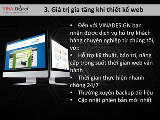 3. Giá trị gia tăng khi thiết kế web
• Đến với VINADESIGN bạn
nhận được dịch vụ hỗ trợ khách
hàng chuyên nghiệp từ chúng tôi,
với:
• Hỗ trợ kỹ thuật, bảo trì, nâng
cấp trong suốt thời gian web vận
hành
• Thời gian thực hiện nhanh
chóng 24/7
• Thường xuyên backup dữ liệu
• Cập nhật phiên bản mới nhất

 