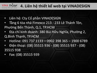 4. Liên hệ thiết kế web tại VINADESIGN
• Liên hệ: Cty Cổ phần VINADESIGN
• Tầng 6 tòa nhà Fimexco 213 - 233 Lê Thánh Tôn,
Phường Bến Thành, Q.1, TP.HCM
• Địa chỉ kinh doanh: 380 Bùi Hữu Nghĩa, Phường 2,
Q.Bình Thạnh, TP.HCM
• Hotline: 091 737 1133 – 0902 398 365 – 1900 6789
• Điện thoại: (08) 35515 936 - (08) 35515 937 - (08)
35515 938
• Fax: (08) 35515 939

 