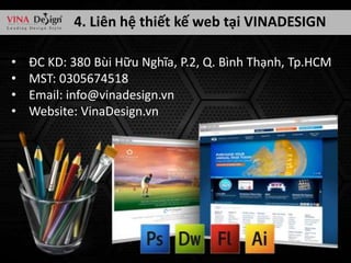 4. Liên hệ thiết kế web tại VINADESIGN
•
•
•
•

ĐC KD: 380 Bùi Hữu Nghĩa, P.2, Q. Bình Thạnh, Tp.HCM
MST: 0305674518
Email: info@vinadesign.vn
Website: VinaDesign.vn

 