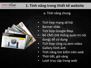 1. Tính năng trong thiết kế website
a. Tính năng chung
•
•
•
•
•
•
•
•
•

Tích hợp mạng xã hội
Banner slide
Tích hợp Google Map
Bộ CMS (Hệ thống quản trị nội
dung) dễ sử dụng
Tích hợp công cụ xem video
Gallery hình ảnh
Tính năng tìm kiếm trên web
Thời tiết, giá vàng
Lượt truy cập trang web

 