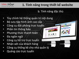 1. Tính năng trong thiết kế website
b. Tính năng đặc thù
•
•
•
•
•
•
•
•
•
•

Tùy chỉnh hệ thống quản trị nội dung
Bộ sưu tập hình ảnh cao cấp
Công cụ đặt phòng trực tuyến
Phần tin thông báo
Phương thức thanh toán
Đa ngôn ngữ
Công cụ hỗ trợ trực tuyến
Nhận xét của khách hàng
Công cụ thống kê cho nhà quản lý
Quảng cáo trực tuyến

 