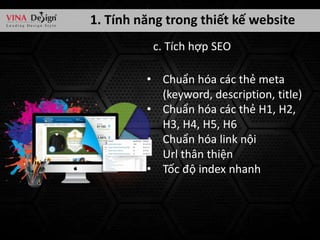 1. Tính năng trong thiết kế website
c. Tích hợp SEO
• Chuẩn hóa các thẻ meta
(keyword, description, title)
• Chuẩn hóa các thẻ H1, H2,
H3, H4, H5, H6
• Chuẩn hóa link nội
• Url thân thiện
• Tốc độ index nhanh

 