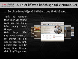 2. Thiết kế web khách sạn tại VINADESIGN
b. Sự chuyên nghiệp và bài bản trong thiết kế web
Thiết kế website
thân thiện với những
công cụ tìm kiếm
trên mạng như
Google.
Hiểu được điều
này, VINADESIGN đã
có chuyến đi làm
việc và tiếp thu kinh
nghiệm làm việc từ
trung tâm Google
châu Á tại Singapore.

 