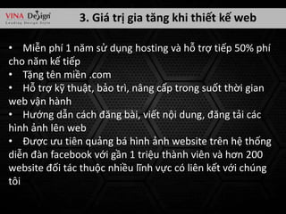 3. Giá trị gia tăng khi thiết kế web
• Miễn phí 1 năm sử dụng hosting và hỗ trợ tiếp 50% phí
cho năm kế tiếp
• Tặng tên miền .com
• Hỗ trợ kỹ thuật, bảo trì, nâng cấp trong suốt thời gian
web vận hành
• Hướng dẫn cách đăng bài, viết nội dung, đăng tải các
hình ảnh lên web
• Được ưu tiên quảng bá hình ảnh website trên hệ thống
diễn đàn facebook với gần 1 triệu thành viên và hơn 200
website đối tác thuộc nhiều lĩnh vực có liên kết với chúng
tôi

 