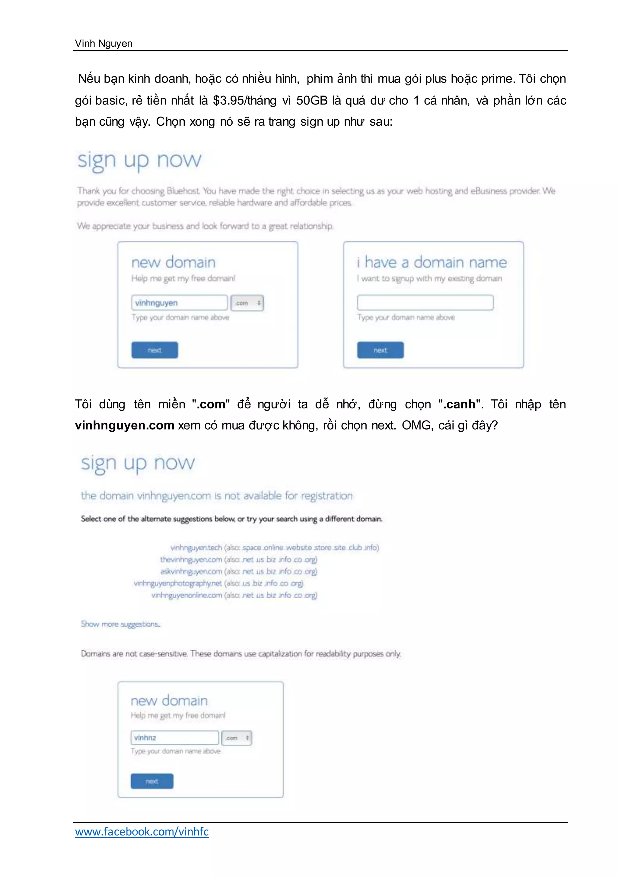 Vinh Nguyen
www.facebook.com/vinhfc
Nếu bạn kinh doanh, hoặc có nhiều hình, phim ảnh thì mua gói plus hoặc prime. Tôi chọn
gói basic, rẻ tiền nhất là $3.95/tháng vì 50GB là quá dư cho 1 cá nhân, và phần lớn các
bạn cũng vậy. Chọn xong nó sẽ ra trang sign up như sau:
Tôi dùng tên miền ".com" để người ta dễ nhớ, đừng chọn ".canh". Tôi nhập tên
vinhnguyen.com xem có mua được không, rồi chọn next. OMG, cái gì đây?
 