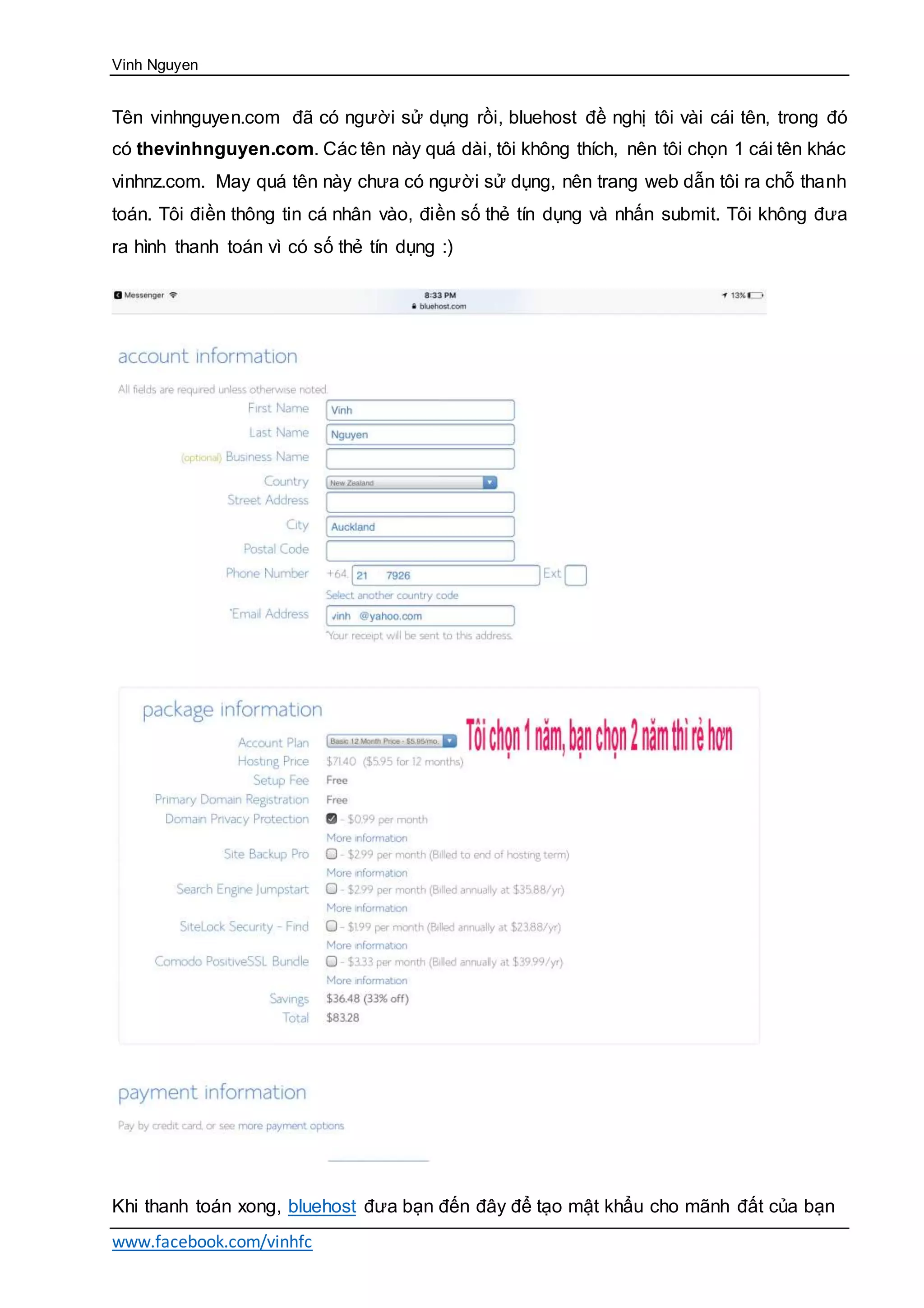 Vinh Nguyen
www.facebook.com/vinhfc
Tên vinhnguyen.com đã có người sử dụng rồi, bluehost đề nghị tôi vài cái tên, trong đó
có thevinhnguyen.com. Các tên này quá dài, tôi không thích, nên tôi chọn 1 cái tên khác
vinhnz.com. May quá tên này chưa có người sử dụng, nên trang web dẫn tôi ra chỗ thanh
toán. Tôi điền thông tin cá nhân vào, điền số thẻ tín dụng và nhấn submit. Tôi không đưa
ra hình thanh toán vì có số thẻ tín dụng :)
Khi thanh toán xong, bluehost đưa bạn đến đây để tạo mật khẩu cho mãnh đất của bạn
 