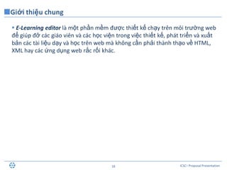 ICSC– Proposal Presentation18
 E-Learning editor là một phần mềm được thiết kế chạy trên môi trường web
để giúp đỡ các giáo viên và các học viện trong việc thiết kế, phát triển và xuất
bản các tài liệu dạy và học trên web mà không cần phải thành thạo về HTML,
XML hay các ứng dụng web rắc rối khác.
Giới thiệu chung
 