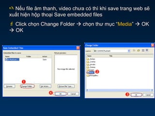  Nếu file âm thanh, video chưa có thì khi save trang web sẽNếu file âm thanh, video chưa có thì khi save trang web sẽ
xuất hiện hộp thoại Save embedded filesxuất hiện hộp thoại Save embedded files
 Click chọn Change FolderClick chọn Change Folder  chọn thư mục “chọn thư mục “MediaMedia””  OKOK
 OKOK




 