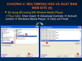 CHƯƠNG V: MULTIMEDIA HÓA VÀ XUẤT BẢNCHƯƠNG V: MULTIMEDIA HÓA VÀ XUẤT BẢN
WEB SITE (tt)WEB SITE (tt)
 Sử dụng đối tượng MS Window Media Player:Sử dụng đối tượng MS Window Media Player:
Thực hiện:Thực hiện: Chọn InsertChọn Insert  Advanced ControlsAdvanced Controls  ActiveXActiveX
controlcontrol  Windows Media PlayerWindows Media Player  Click nút FinishClick nút Finish





 