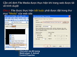 Click phải vào đối tượng
Media player  ActiveX
Control Properties
Cần chỉ định File Media được thực hiện khi trang web được tảiCần chỉ định File Media được thực hiện khi trang web được tải
về trình duyệtvề trình duyệt
Chú ý:Chú ý: File được thực hiệnFile được thực hiện bắt buộcbắt buộc phải được đặt trong thưphải được đặt trong thư
mục “mục “MediaMedia” của web site” của web site
 